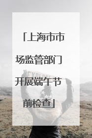 上海市市场监管部门开展端午节前检查
