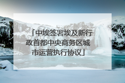 中埃签署埃及新行政首都中央商务区城市运营执行协议