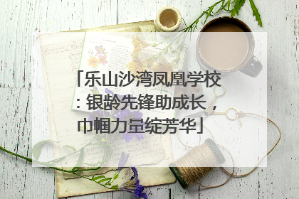 乐山沙湾凤凰学校：银龄先锋助成长，巾帼力量绽芳华