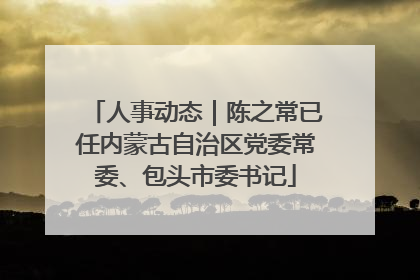 人事动态｜陈之常已任内蒙古自治区党委常委、包头市委书记