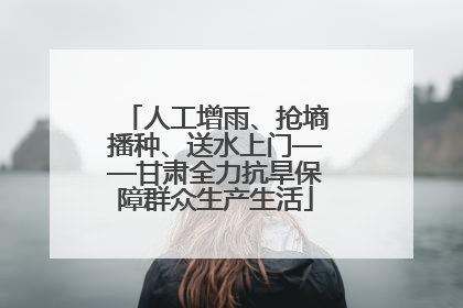 人工增雨、抢墒播种、送水上门——甘肃全力抗旱保障群众生产生活