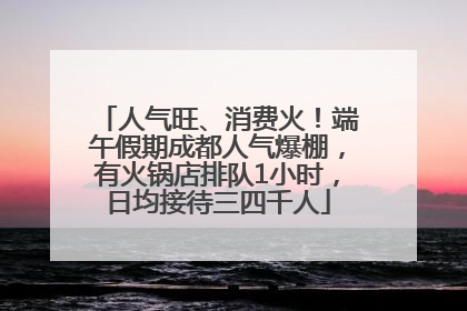 人气旺、消费火！端午假期成都人气爆棚，有火锅店排队1小时，日均接待三四千人