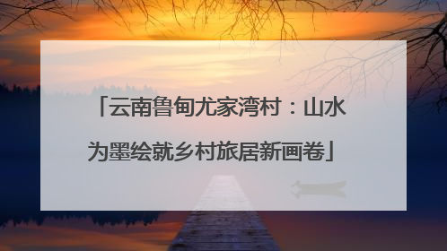 云南鲁甸尤家湾村：山水为墨绘就乡村旅居新画卷