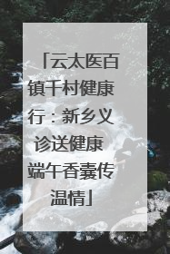 云太医百镇千村健康行：新乡义诊送健康 端午香囊传温情