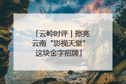 云岭时评｜擦亮云南“影视天堂”这块金字招牌