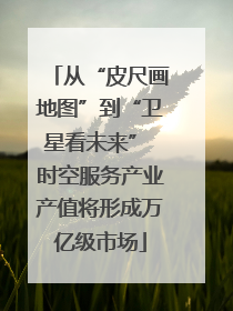 从“皮尺画地图”到“卫星看未来” 时空服务产业产值将形成万亿级市场