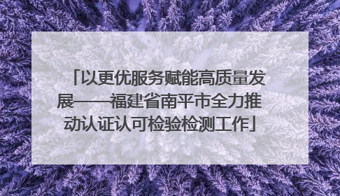 以更优服务赋能高质量发展——福建省南平市全力推动认证认可检验检测工作