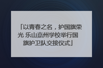 以青春之名，护国旗荣光 乐山嘉州学校举行国旗护卫队交接仪式