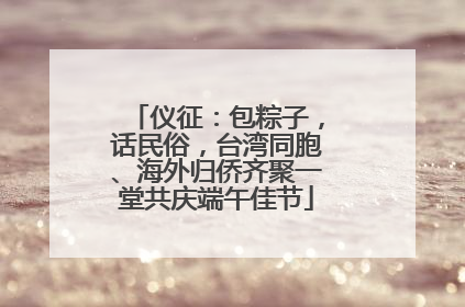 仪征：包粽子，话民俗，台湾同胞、海外归侨齐聚一堂共庆端午佳节