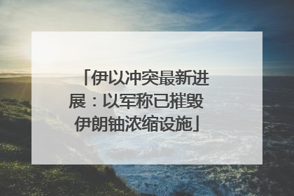 伊以冲突最新进展：以军称已摧毁伊朗铀浓缩设施