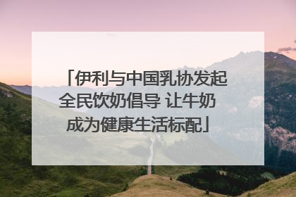 伊利与中国乳协发起全民饮奶倡导 让牛奶成为健康生活标配