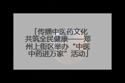 传播中医药文化 共筑全民健康——郑州上街区举办“中医中药进万家”活动