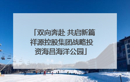 双向奔赴 共启新篇 祥源控股集团战略投资海昌海洋公园