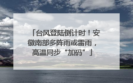 台风登陆倒计时！安徽南部多阵雨或雷雨，高温同步“加码”