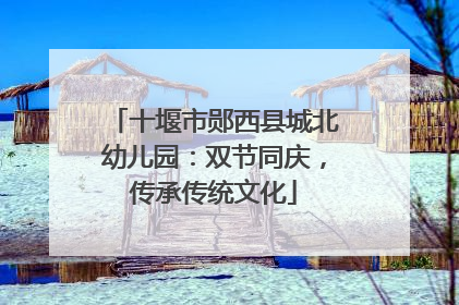 十堰市郧西县城北幼儿园：双节同庆，传承传统文化