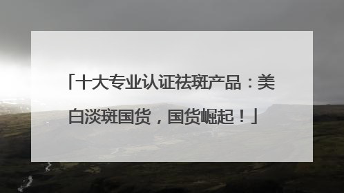 十大专业认证祛斑产品：美白淡斑国货，国货崛起！