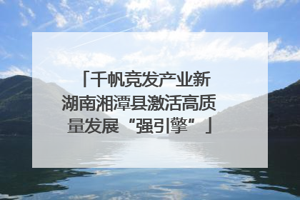 千帆竞发产业新 湖南湘潭县激活高质量发展“强引擎”