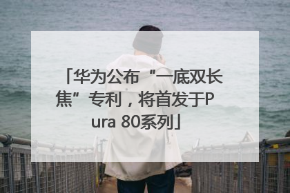 华为公布“一底双长焦”专利，将首发于Pura 80系列