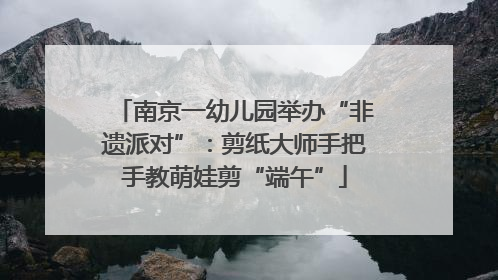 南京一幼儿园举办“非遗派对”：剪纸大师手把手教萌娃剪“端午”