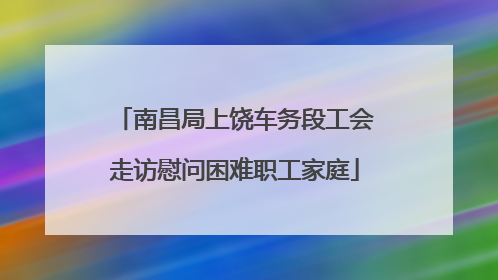 南昌局上饶车务段工会走访慰问困难职工家庭