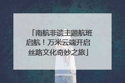 南航非遗主题航班启航！万米云端开启丝路文化奇妙之旅