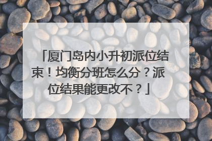 厦门岛内小升初派位结束！均衡分班怎么分？派位结果能更改不？