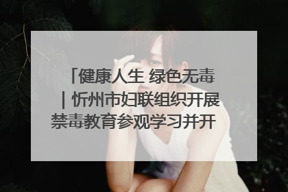 健康人生 绿色无毒｜忻州市妇联组织开展禁毒教育参观学习并开展主题党日活动