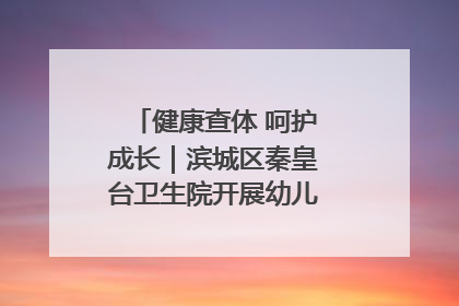 健康查体 呵护成长｜滨城区秦皇台卫生院开展幼儿园儿童健康体检