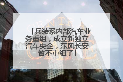 兵装系内部汽车业务重组，成立新独立汽车央企，东风长安暂不重组了