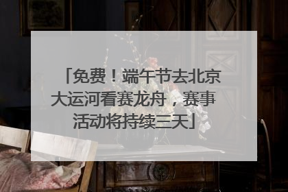免费！端午节去北京大运河看赛龙舟，赛事活动将持续三天