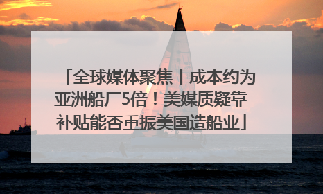 全球媒体聚焦丨成本约为亚洲船厂5倍！美媒质疑靠补贴能否重振美国造船业