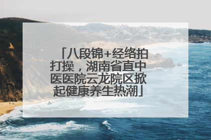 八段锦+经络拍打操，湖南省直中医医院云龙院区掀起健康养生热潮