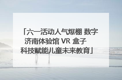 六一活动人气爆棚 数字济南体验馆 VR 盒子 科技赋能儿童未来教育