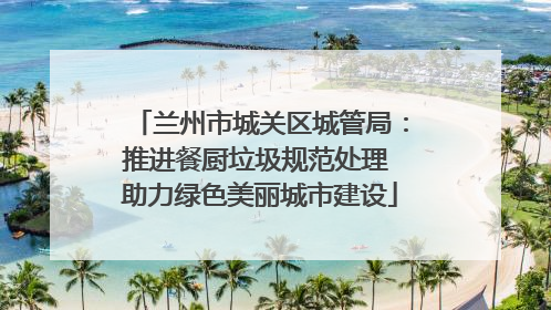 兰州市城关区城管局：推进餐厨垃圾规范处理 助力绿色美丽城市建设