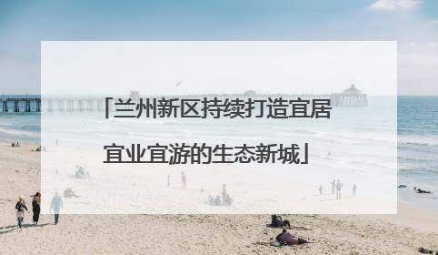 兰州新区持续打造宜居宜业宜游的生态新城