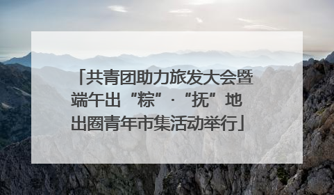 共青团助力旅发大会暨端午出“粽”·“抚”地出圈青年市集活动举行