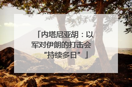 内塔尼亚胡：以军对伊朗的打击会“持续多日”