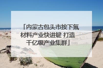 内蒙古包头市按下氟材料产业快进键 打造千亿级产业集群