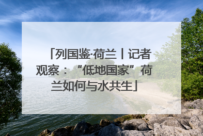 列国鉴·荷兰丨记者观察：“低地国家”荷兰如何与水共生