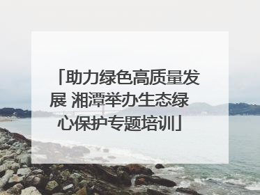 助力绿色高质量发展 湘潭举办生态绿心保护专题培训