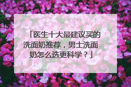 医生十大最建议买的洗面奶推荐，男士洗面奶怎么选更科学？