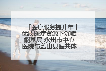 医疗服务提升年丨优质医疗资源下沉赋能基层 永州市中心医院与蓝山县医共体总院共筑健康屏障