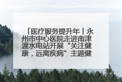 医疗服务提升年丨永州市中心医院走进南津渡水电站开展“关注健康，远离疾病”主题健康促进活动
