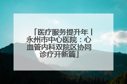 医疗服务提升年丨永州市中心医院：心血管内科双院区协同诊疗开新篇