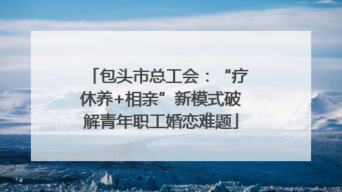 包头市总工会：“疗休养+相亲”新模式破解青年职工婚恋难题