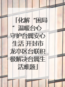 化解“困局”温暖台心 守护台属安心生活 开封市龙亭区台联积极解决台属生活难题