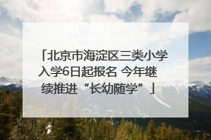 北京市海淀区三类小学入学6日起报名 今年继续推进“长幼随学”