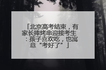 北京高考结束，有家长捧烤串迎接考生：孩子喜欢吃，也寓意“考好了”