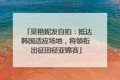 吴艳妮发自拍：抵达韩国适应场地，将领衔出征田径亚锦赛
