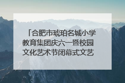 合肥市琥珀名城小学教育集团庆六一暨校园文化艺术节闭幕式文艺汇演圆满举行